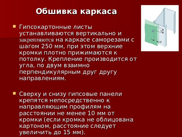  Обшивка каркаса Гипсокартонные листы устанавливаются вертикально и закрепляются на каркасе саморезами с шагом 250 мм, при этом верхние кромки плотно прижимаются к потолку. Крепление производится от угла, по двум взаимно перпендикулярным друг другу направлениям. Сверху и снизу гипсовые панели крепятся непосредственно к направляющим профилям на расстоянии не менее 10 мм от кромки (если кромка не облицована картоном, расстояние следует увеличить до 15 мм). 