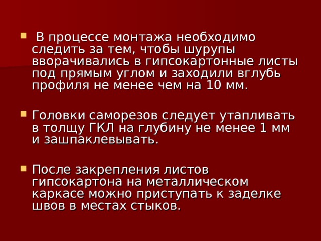  В процессе монтажа необходимо следить за тем, чтобы шурупы вворачивались в гипсокартонные листы под прямым углом и заходили вглубь профиля не менее чем на 10 мм. Головки саморезов следует утапливать в толщу ГКЛ на глубину не менее 1 мм и зашпаклевывать. После закрепления листов гипсокартона на металлическом каркасе можно приступать к заделке швов в местах стыков. 