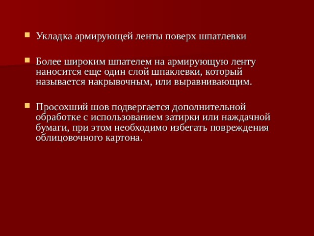 Укладка армирующей ленты поверх шпатлевки Более широким шпателем на армирующую ленту наносится еще один слой шпаклевки, который называется накрывочным, или выравнивающим. Просохший шов подвергается дополнительной обработке с использованием затирки или наждачной бумаги, при этом необходимо избегать повреждения облицовочного картона. 