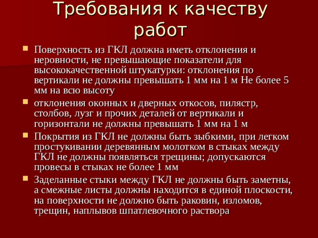 Требования к качеству работ Поверхность из ГКЛ должна иметь отклонения и неровности, не превышающие показатели для высококачественной штукатурки: отклонения по вертикали не должны превышать 1 мм на 1 м Не более 5 мм на всю высоту отклонения оконных и дверных откосов, пилястр, столбов, лузг и прочих деталей от вертикали и горизонтали не должны превышать 1 мм на 1 м Покрытия из ГКЛ не должны быть зыбкими, при легком простукивании деревянным молотком в стыках между ГКЛ не должны появляться трещины; допускаются провесы в стыках не более 1 мм Заделанные стыки между ГКЛ не должны быть заметны, а смежные листы должны находится в единой плоскости, на поверхности не должно быть раковин, изломов, трещин, наплывов шпатлевочного раствора 