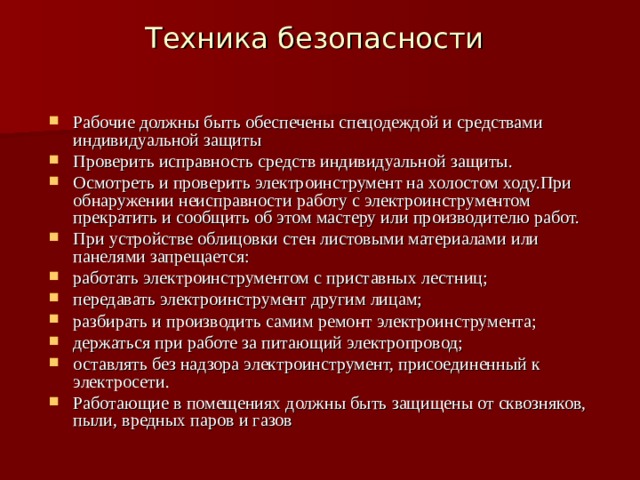 Техника безопасности Рабочие должны быть обеспечены спецодеждой и средствами индивидуальной защиты Проверить исправность средств индивидуальной защиты. Осмотреть и проверить электроинструмент на холостом ходу.При обнаружении неисправности работу с электроинструментом прекратить и сообщить об этом мастеру или производителю работ. При устройстве облицовки стен листовыми материалами или панелями запрещается: работать электроинструментом с приставных лестниц; передавать электроинструмент другим лицам; разбирать и производить самим ремонт электроинструмента; держаться при работе за питающий электропровод; оставлять без надзора электроинструмент, присоединенный к электросети. Работающие в помещениях должны быть защищены от сквозняков, пыли, вредных паров и газов 