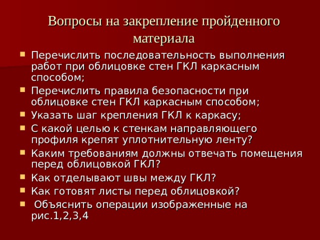 Вопросы на закрепление пройденного материала Перечислить последовательность выполнения работ при облицовке стен ГКЛ каркасным способом; Перечислить правила безопасности при облицовке стен ГКЛ каркасным способом; Указать шаг крепления ГКЛ к каркасу; С какой целью к стенкам направляющего профиля крепят уплотнительную ленту? Каким требованиям должны отвечать помещения перед облицовкой ГКЛ? Как отделывают швы между ГКЛ? Как готовят листы перед облицовкой?  Объяснить операции изображенные на рис.1,2,3,4  