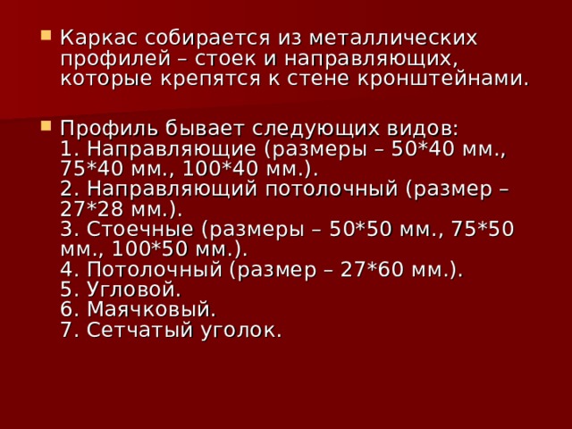Каркас собирается из металлических профилей – стоек и направляющих, которые крепятся к стене кронштейнами.   Профиль бывает следующих видов:  1. Направляющие (размеры – 50*40 мм., 75*40 мм., 100*40 мм.).  2. Направляющий потолочный (размер – 27*28 мм.).  3. Стоечные (размеры – 50*50 мм., 75*50 мм., 100*50 мм.).  4. Потолочный (размер – 27*60 мм.).  5. Угловой.  6. Маячковый.  7. Сетчатый уголок.   