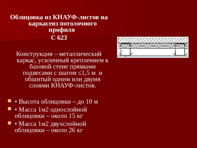 Облицовка из КНАУФ-листов на каркасеиз потолочного профиля С 623 Конструкция – металлический каркас, усиленный креплением к базовой стене прямыми подвесами с шагом ≤1,5 м и обшитый одним или двумя слоями КНАУФ-листов. • Высота облицовки – до 10 м • Масса 1м2 однослойной облицовки – около 15 кг • Масса 1м2 двухслойной облицовки – около 26 кг    