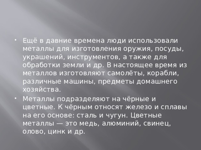 Ещё в давние времена люди использовали металлы для изготовления оружия, посуды, украшений, инструментов, а также для обработки земли и др. В настоящее время из металлов изготовляют самолёты, корабли, различные машины, предметы домашнего хозяйства. Металлы подразделяют на чёрные и цветные. К чёрным относят железо и сплавы на его основе: сталь и чугун. Цветные металлы — это медь, алюминий, свинец, олово, цинк и др. 