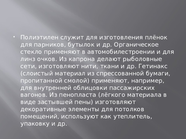 Полиэтилен служит для изготовления плёнок для парников, бутылок и др. Органическое стекло применяют в автомобилестроении и для линз очков. Из капрона делают рыболовные сети, изготовляют нити, ткани и др. Гетинакс (слоистый материал из спрессованной бумаги, пропитанной смолой) применяют, например, для внутренней облицовки пассажирских вагонов. Из пенопласта (лёгкого материала в виде застывшей пены) изготовляют декоративные элементы для потолков помещений, используют как утеплитель, упаковку и др. 