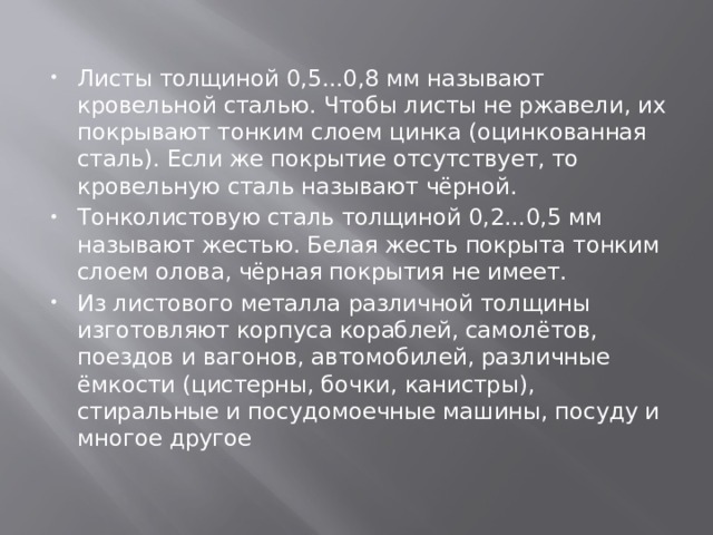 Листы толщиной 0,5...0,8 мм называют кровельной сталью. Чтобы листы не ржавели, их покрывают тонким слоем цинка (оцинкованная сталь). Если же покрытие отсутствует, то кровельную сталь называют чёрной. Тонколистовую сталь толщиной 0,2...0,5 мм называют жестью. Белая жесть покрыта тонким слоем олова, чёрная покрытия не имеет. Из листового металла различной толщины изготовляют корпуса кораблей, самолётов, поездов и вагонов, автомобилей, различные ёмкости (цистерны, бочки, канистры), стиральные и посудомоечные машины, посуду и многое другое 