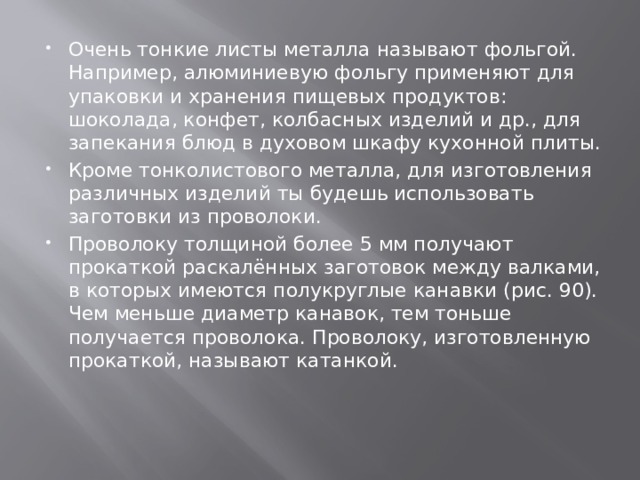 Очень тонкие листы металла называют фольгой. Например, алюминиевую фольгу применяют для упаковки и хранения пищевых продуктов: шоколада, конфет, колбасных изделий и др., для запекания блюд в духовом шкафу кухонной плиты. Кроме тонколистового металла, для изготовления различных изделий ты будешь использовать заготовки из проволоки. Проволоку толщиной более 5 мм получают прокаткой раскалённых заготовок между валками, в которых имеются полукруглые канавки (рис. 90). Чем меньше диаметр канавок, тем тоньше получается проволока. Проволоку, изготовленную прокаткой, называют катанкой. 
