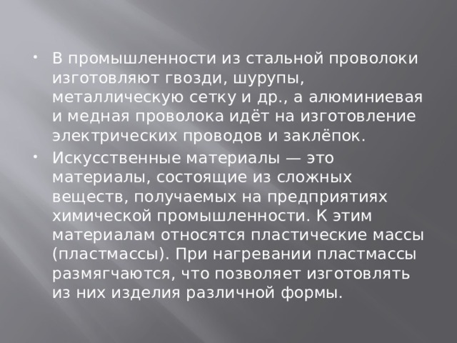 В промышленности из стальной проволоки изготовляют гвозди, шурупы, металлическую сетку и др., а алюминиевая и медная проволока идёт на изготовление электрических проводов и заклёпок. Искусственные материалы — это материалы, состоящие из сложных веществ, получаемых на предприятиях химической промышленности. К этим материалам относятся пластические массы (пластмассы). При нагревании пластмассы размягчаются, что позволяет изготовлять из них изделия различной формы. 