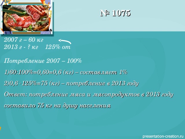 № 1075 2007 г – 60 кг 2013 г - ? кг 125% от  Потребление 2007 – 100% 60:100%=0,60=0,6 (кг) – составляет 1% 0,6  125%=75 (кг) – потребление в 2013 году Ответ: потребление мяса и мясопродуктов в 2013 году составило 75 кг на душу населения  