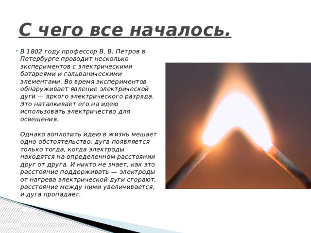 С чего все началось. В 1802 году профессор В. В. Петров в Петербурге проводит несколько экспериментов с электрическими батареями и гальваническими элементами. Во время экспериментов обнаруживает явление электрической дуги — яркого электрического разряда. Это наталкивает его на идею использовать электричество для освещения.   Однако воплотить идею в жизнь мешает одно обстоятельство: дуга появляется только тогда, когда электроды находятся на определенном расстоянии друг от друга. И никто не знает, как это расстояние поддерживать — электроды от нагрева электрической дуги сгорают, расстояние между ними увеличивается, и дуга пропадает.   