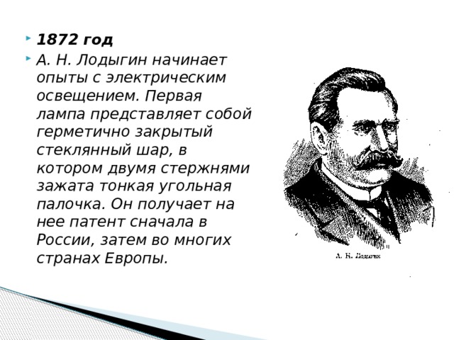 1872 год А. Н. Лодыгин начинает опыты с электрическим освещением. Первая лампа представляет собой герметично закрытый стеклянный шар, в котором двумя стержнями зажата тонкая угольная палочка. Он получает на нее патент сначала в России, затем во многих странах Европы. 