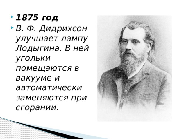 1875 год В. Ф. Дидрихсон улучшает лампу Лодыгина. В ней угольки помещаются в вакууме и автоматически заменяются при сгорании. 