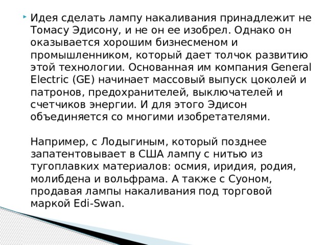 Идея сделать лампу накаливания принадлежит не Томасу Эдисону, и не он ее изобрел. Однако он оказывается хорошим бизнесменом и промышленником, который дает толчок развитию этой технологии. Основанная им компания General Electric (GE) начинает массовый выпуск цоколей и патронов, предохранителей, выключателей и счетчиков энергии. И для этого Эдисон объединяется со многими изобретателями.   Например, с Лодыгиным, который позднее запатентовывает в США лампу с нитью из тугоплавких материалов: осмия, иридия, родия, молибдена и вольфрама. А также с Суоном, продавая лампы накаливания под торговой маркой Edi-Swan. 