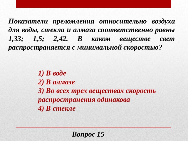 Показатели преломления относительно воздуха для воды, стекла и алмаза соответственно равны 1,33; 1,5; 2,42. В каком веществе свет распространяется с минимальной скоростью? 1) В воде 2) В алмазе 3) Во всех трех веществах скорость распространения одинакова 4) В стекле Вопрос 15 