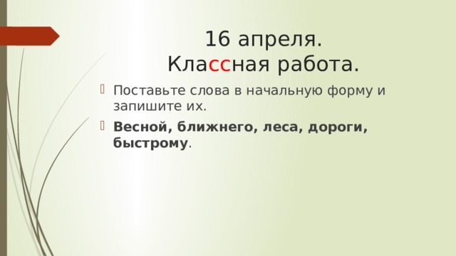 16 апреля.  Кла сс ная работа. Поставьте слова в начальную форму и запишите их. Весной, ближнего, леса, дороги, быстрому . 