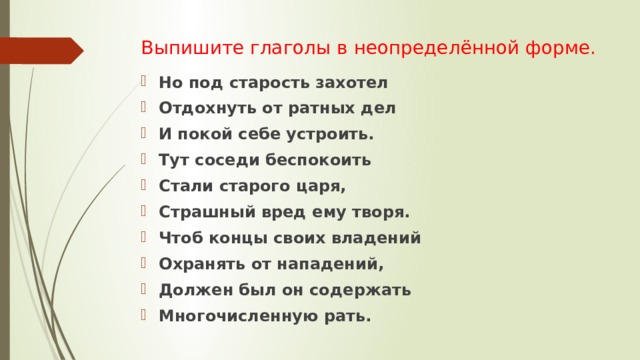 Выпишите глаголы в неопределённой форме. Но под старость захотел Отдохнуть от ратных дел И покой себе устроить. Тут соседи беспокоить Стали старого царя, Страшный вред ему творя. Чтоб концы своих владений Охранять от нападений, Должен был он содержать Многочисленную рать. 