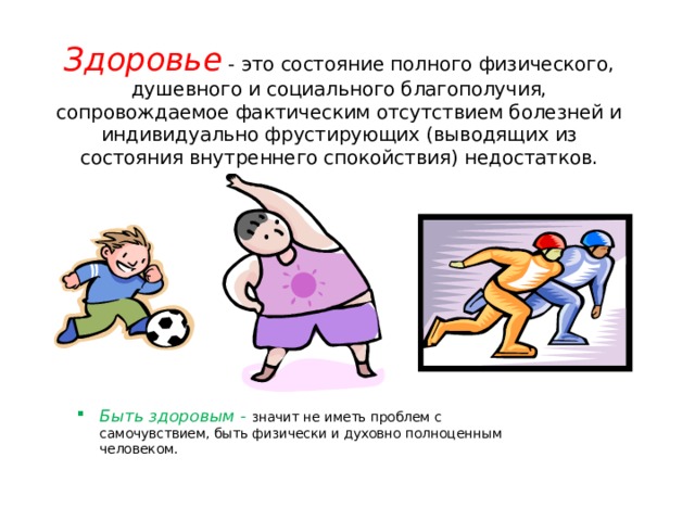 Здоровье - это состояние полного физического, душевного и социального благополучия, сопровождаемое фактическим отсутствием болезней и индивидуально фрустирующих (выводящих из состояния внутреннего спокойствия) недостатков. Быть здоровым - значит не иметь проблем с самочувствием, быть физически и духовно полноценным человеком. 