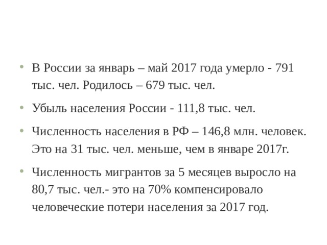 В России за январь – май 2017 года умерло - 791 тыс. чел. Родилось – 679 тыс. чел. Убыль населения России - 111,8 тыс. чел. Численность населения в РФ – 146,8 млн. человек. Это на 31 тыс. чел. меньше, чем в январе 2017г. Численность мигрантов за 5 месяцев выросло на 80,7 тыс. чел.- это на 70% компенсировало человеческие потери населения за 2017 год. 