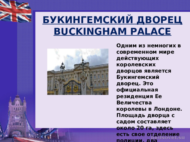 БУКИНГЕМСКИЙ ДВОРЕЦ BUCKINGHAM PALACE Одним из немногих в современном мире действующих королевских дворцов является Букингемский дворец. Это официальная резиденция Ее Величества королевы в Лондоне. Площадь дворца с садом составляет около 20 га, здесь есть свое отделение полиции, два почтовых офиса, госпиталь. 