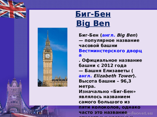 Биг-Бен  Big Ben Биг-Бен ( англ.   Big Ben ) — популярное название часовой башни  Вестминстерского дворца . Официальное название башни с 2012 года — Башня Елизаветы ( англ.   Elizabeth Tower ). Высота башни – 96,3 метра. Изначально «Биг-Бен» являлось названием самого большого из пяти колоколов, однако часто это название относят и к часам и к самой часовой башне в целом.  