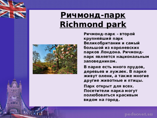   Ричмонд-парк  Richmond park    Ричмонд-парк – второй крупнейший парк Великобритании и самый большой из королевских парков Лондона. Ричмонд-парк является национальным заповедником.  В парке есть много прудов, деревьев и лужаек. В парке живут олени, а также многие другие животные и птицы.  Парк открыт для всех. Посетители парка могут полюбоваться красивым видом на город.  