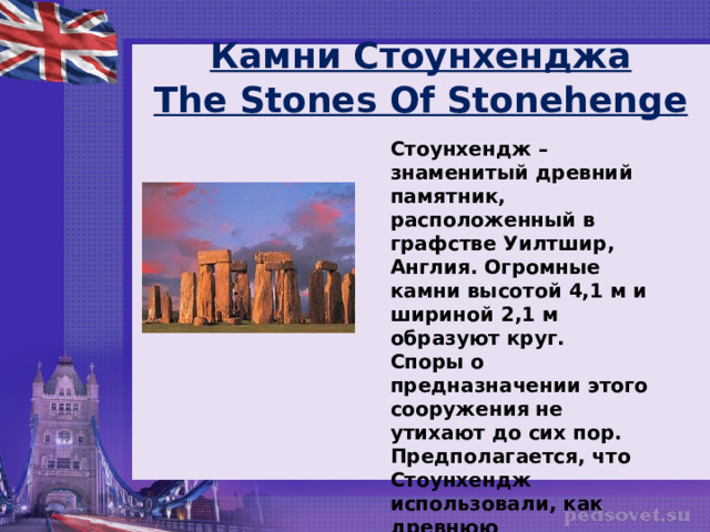  Камни Стоунхенджа  The Stones Of Stonehenge   Стоунхендж – знаменитый древний памятник, расположенный в графстве Уилтшир, Англия. Огромные камни высотой 4,1 м и шириной 2,1 м образуют круг.  Споры о предназначении этого сооружения не утихают до сих пор. Предполагается, что Стоунхендж использовали, как древнюю обсерваторию.  Стоунхендж включен в список Всемирного Наследия ЮНЕСКО.  