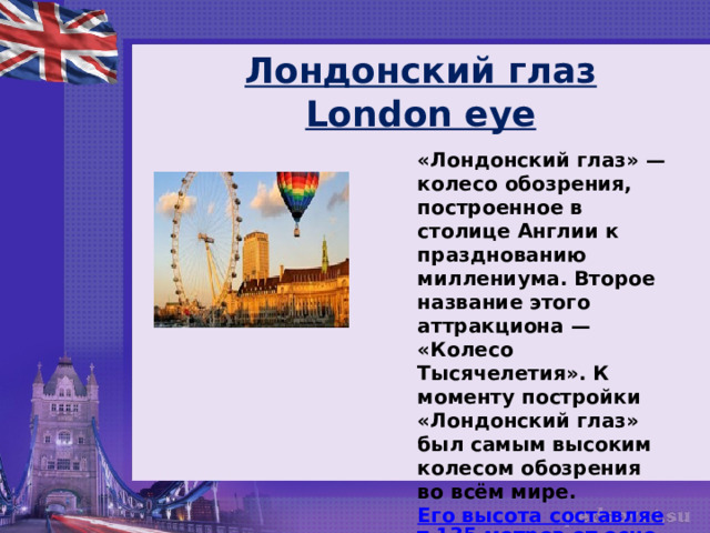 Лондонский глаз  London eye «Лондонский глаз» — колесо обозрения, построенное в столице Англии к празднованию миллениума. Второе название этого аттракциона — «Колесо Тысячелетия». К моменту постройки «Лондонский глаз» был самым высоким колесом обозрения во всём мире.  Его высота составляет 135 метров от основания .  