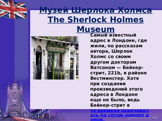 Музей Шерлока Холмса  The Sherlock Holmes Museum Самый известный адрес в Лондоне, где жили, по рассказам автора, Шерлок Холмс со своим другом доктором Ватсоном — Бейкер-стрит, 221b, в районе Вестминстер. Хотя при создании произведений этого адреса в Лондоне еще не было, ведь Бейкер-стрит в  те времена оканчивалась на сотом номере домов.  