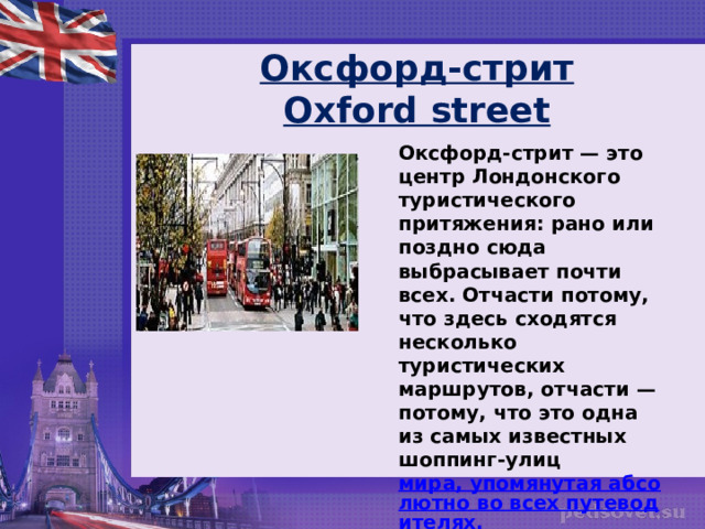 Оксфорд-стрит  Oxford street Оксфорд-стрит — это центр Лондонского туристического притяжения: рано или поздно сюда выбрасывает почти всех. Отчасти потому, что здесь сходятся несколько туристических маршрутов, отчасти — потому, что это одна из самых известных шоппинг-улиц  мира, упомянутая абсолютно во всех путеводителях.  