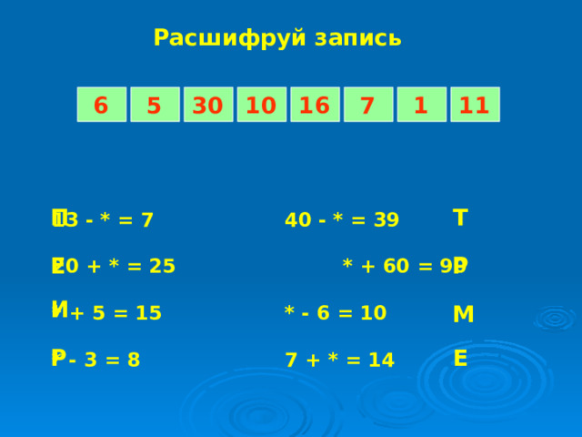 Расшифруй запись 5 7 1 6 11 16 10 30 Т П 13 - * = 7    40 - * = 39  20 + * = 25    * + 60 = 90  * + 5 = 15    * - 6 = 10  * - 3 = 8    7 + * = 14 Р Е И М Е Р 