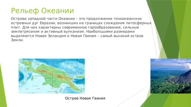 Рельеф Океании Острова западной части Океании – это продолжение тихоокеанских островных дуг Евразии, возникших на границах схождения литосферных плит. Для них характерны современное горообразование, сильные землетрясения и активный вулканизм. Наибольшими размерами выделяются Новая Зеландия и Новая Гвинея – самый высокий остров Земли. Остров Новая Гвинея 