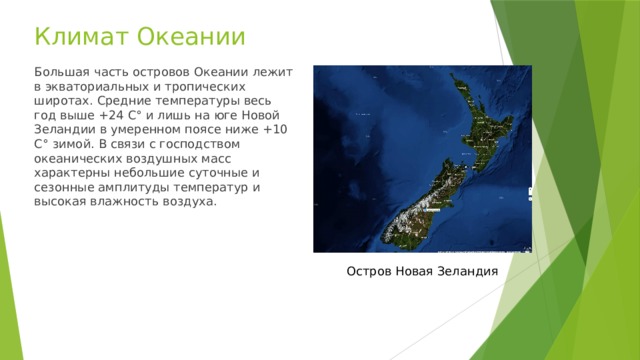 Климат Океании Большая часть островов Океании лежит в экваториальных и тропических широтах. Средние температуры весь год выше +24 С° и лишь на юге Новой Зеландии в умеренном поясе ниже +10 С° зимой. В связи с господством океанических воздушных масс характерны небольшие суточные и сезонные амплитуды температур и высокая влажность воздуха. Остров Новая Зеландия 