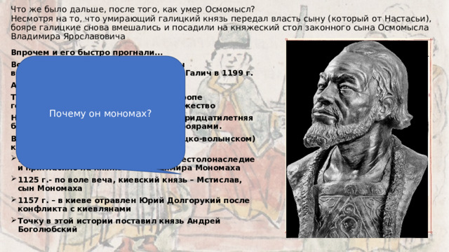 Что же было дальше, после того, как умер Осмомысл?  Несмотря на то, что умирающий галицкий князь передал власть сыну (который от Настасьи), бояре галицкие снова вмешались и посадили на княжеский стол законного сына Осмомысла Владимира Ярославовича   Впрочем и его быстро прогнали… Волынский князь Роман Мстиславович воспользовался ситуацией и захватил Галич в 1199 г. А в 1203 г. Прихватил и Киев… Теперь появилось самое крупное в Европе государство – Галицко-волынское княжество Но когда он умер (1205 г.), началась тридцатилетняя борьба его сторонников с галицкими боярами. В южных княжествах (Киевском, галицко-волынском) князьям приходилось непросто: 1113 г. – вече нарушило порядок престолонаследие и пригласило на княжение Владимира Мономаха 1125 г.- по воле веча, киевский князь – Мстислав, сын Мономаха 1157 г. – в киеве отравлен Юрий Долгорукий после конфликта с киевлянами Точку в этой истории поставил князь Андрей Боголюбский Почему он мономах? 