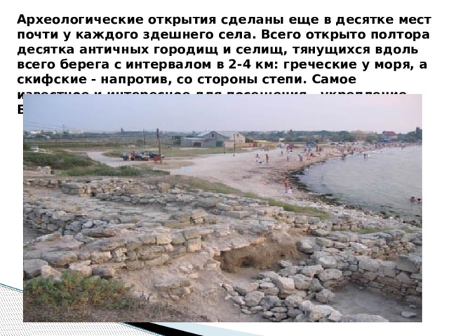 Археологические открытия сделаны еще в десятке мест почти у каждого здешнего села. Всего открыто полтора десятка античных городищ и селищ, тянущихся вдоль всего берега с интервалом в 2-4 км: греческие у моря, а скифские - напротив, со стороны степи. Самое известное и интересное для посещения - укрепление Беляус. 