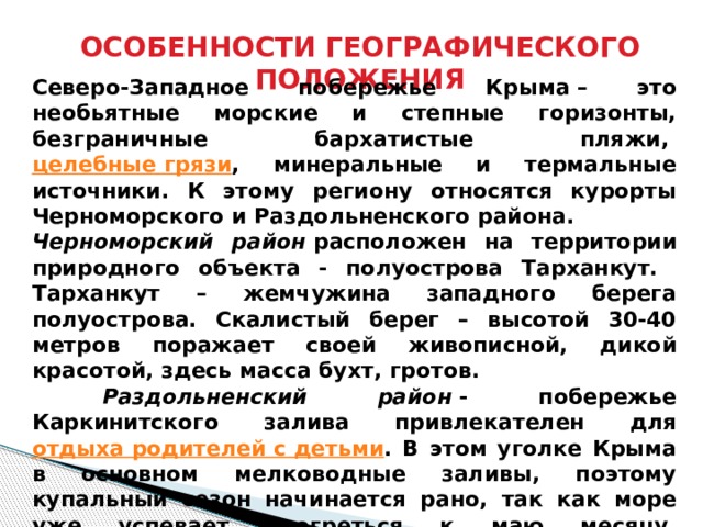 ОСОБЕННОСТИ ГЕОГРАФИЧЕСКОГО ПОЛОЖЕНИЯ    Северо-Западное побережье Крыма – это необьятные морские и степные горизонты, безграничные бархатистые пляжи,  целебные грязи , минеральные и термальные источники. К этому региону относятся курорты Черноморского и Раздольненского района. Черноморский район  расположен на территории природного объекта - полуострова Тарханкут. Тарханкут – жемчужина западного берега полуострова. Скалистый берег – высотой 30-40 метров поражает своей живописной, дикой красотой, здесь масса бухт, гротов.  Раздольненский район  - побережье Каркинитского залива привлекателен для отдыха родителей с детьми . В этом уголке Крыма в основном мелководные заливы, поэтому купальный сезон начинается рано, так как море уже успевает прогреться к маю месяцу. Идеальный район для размещения автотуристов. Каркинитский залив отличается мягким климатом, морскими и степными просторами, обширными красивыми пляжами. 