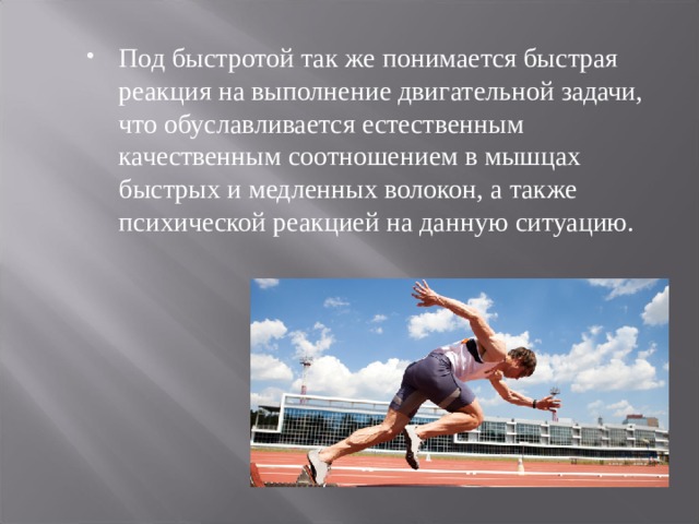 Под быстротой так же понимается быстрая реакция на выполнение двигательной задачи, что обуславливается естественным качественным соотношением в мышцах быстрых и медленных волокон, а также психической реакцией на данную ситуацию. 
