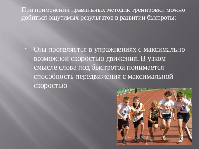 При применении правильных методик тренировки можно добиться ощутимых результатов в развитии быстроты: Она проявляется в упражнениях с максимально возможной скоростью движения. В узком смысле слова под быстротой понимается способность передвижения с максимальной скоростью 