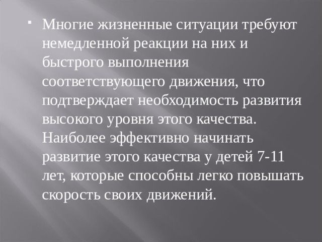 Многие жизненные ситуации требуют немедленной реакции на них и быстрого выполнения соответствующего движения, что подтверждает необходимость развития высокого уровня этого качества. Наиболее эффективно начинать развитие этого качества у детей 7-11 лет, которые способны легко повышать скорость своих движений. 