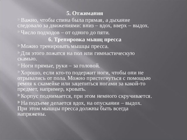 5. Отжимания Важно, чтобы спина была прямая, а дыхание следовало за движениями: вниз – вдох, вверх – выдох. Число подходов – от одного до пяти. 6. Тренировка мышц пресса Можно тренировать мышцы пресса. Для этого ложатся на пол или гимнастическую скамью. Ноги прямые, руки – за головой. Хорошо, если кто-то подержит ноги, чтобы они не отрывались от пола. Можно пристегнуться с помощью ремня к скамейке или зацепиться ногами за какой-то предмет, например, кровать. Корпус поднимается, при этом немного скручивается. На подъеме делается вдох, на опускании – выдох. При этом мышцы пресса должны быть всегда напряжены.  