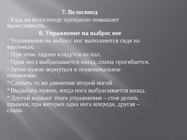 7. Велосипед Езда на велосипеде прекрасно повышает выносливость.  8. Упражнение на выброс ног Упражнение на выброс ног выполняется сидя на корточках. При этом ладони кладутся на пол. Одна нога выбрасывается назад, спина прогибается. Затем нужно вернуться в первоначальное положение. Сделать то же движение второй ногой. Выдыхать нужно, когда нога выбрасывается назад. Другой вариант этого упражнения – стоя делать прыжки, при которых одна нога впереди, другая – сзади.  