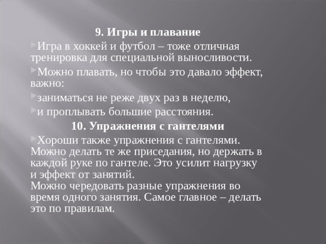 9. Игры и плавание Игра в хоккей и футбол – тоже отличная тренировка для специальной выносливости. Можно плавать, но чтобы это давало эффект, важно: заниматься не реже двух раз в неделю, и проплывать большие расстояния. 10. Упражнения с гантелями Хороши также упражнения с гантелями. Можно делать те же приседания, но держать в каждой руке по гантеле. Это усилит нагрузку и эффект от занятий.  Можно чередовать разные упражнения во время одного занятия. Самое главное – делать это по правилам.  