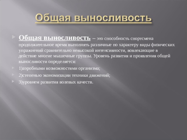 Общая выносливость  – это способность спортсмена продолжительное время выполнять различные по характеру виды физических упражнений сравнительно невысокой интенсивности, вовлекающие в действие многие мышечные группы. Уровень развития и проявления общей выносливости определяется: 1)аэробными возможностями организма; 2)степенью экономизации техники движений; 3)уровнем развития волевых качеств. 