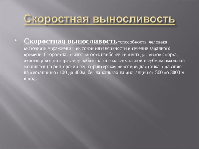 Скоростная выносливость - способность  человека выполнять упражнения высокой интенсивности в течение заданного времени. Скоростная выносливость наиболее типична для видов спорта, относящихся по характеру работы к зоне максимальной и субмаксимальной мощности (спринтерский бег, спринтерская велосипедная гонка, плавание на дистанции от 100 до 400м, бег на коньках на дистанции от 500 до 3000 м и др.). 
