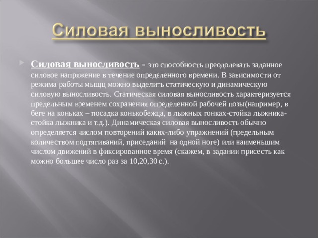 Силовая выносливость  - это способность преодолевать заданное силовое напряжение в течение определенного времени. В зависимости от режима работы мыщц можно выделить статическую и динамическую силовую выносливость. Статическая силовая выносливость характеризуется предельным временем сохранения определенной рабочей позы(например, в беге на коньках – посадка конькобежца, в лыжных гонках-стойка лыжника-стойка лыжника и т.д.). Динамическая силовая выносливость обычно определяется числом повторений каких-либо упражнений (предельным количеством подтягиваний, приседаний на одной ноге) или наименьшим числом движений в фиксированное время (скажем, в задании присесть как можно большее число раз за 10,20,30 с.). 