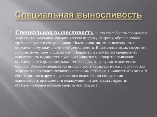 Специальная выносливость – это способность спортсмена эффективно выполнять специфическую нагрузку на время, обусловленное требованиями его специализации. Иными словами, это выносливость к определенному виду спортивной деятельности. В различных видах спорта это понятие имеет свое «содержание». Например, в гимнастике специальная выносливость выражается в умении гимнастов многократно выполнять определенные соревновательные комбинации, не допуская технических ошибок. В борьбе специальная выносливость характеризуется способностью эффективно проводить технические приемы в течение 11-минутной схватки. В беге, плавании и других циклических видах спорта специальная выносливость проявляется в поддержании на дистанции скорости, обусловливающей высокий спортивный результат. 