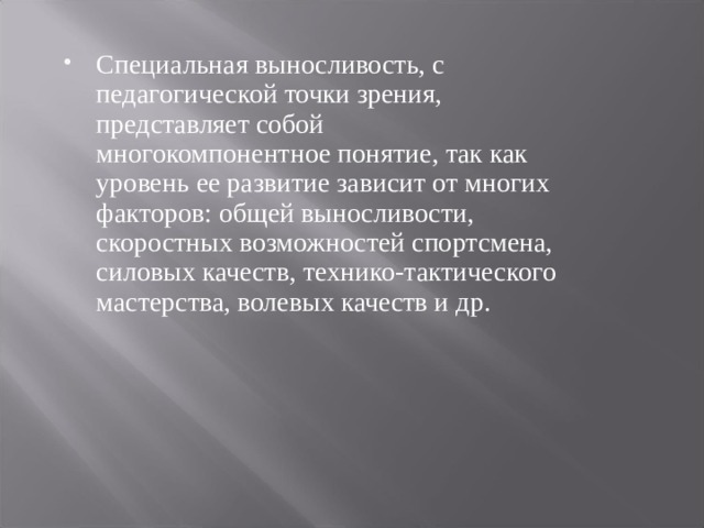 Специальная выносливость, с педагогической точки зрения, представляет собой многокомпонентное понятие, так как уровень ее развитие зависит от многих факторов: общей выносливости, скоростных возможностей спортсмена, силовых качеств, технико-тактического мастерства, волевых качеств и др. 