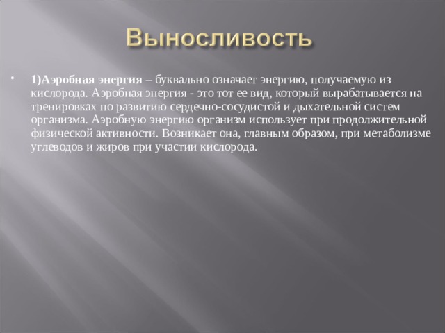 1)Аэробная энергия  – буквально означает энергию, получаемую из кислорода. Аэробная энергия - это тот ее вид, который вырабатывается на тренировках по развитию сердечно-сосудистой и дыхательной систем организма. Аэробную энергию организм использует при продолжительной физической активности. Возникает она, главным образом, при метаболизме углеводов и жиров при участии кислорода.  