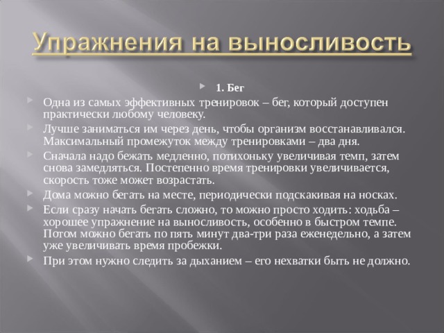 1. Бег Одна из самых эффективных тренировок – бег, который доступен практически любому человеку. Лучше заниматься им через день, чтобы организм восстанавливался. Максимальный промежуток между тренировками – два дня. Сначала надо бежать медленно, потихоньку увеличивая темп, затем снова замедляться. Постепенно время тренировки увеличивается, скорость тоже может возрастать. Дома можно бегать на месте, периодически подскакивая на носках. Если сразу начать бегать сложно, то можно просто ходить: ходьба – хорошее упражнение на выносливость, особенно в быстром темпе. Потом можно бегать по пять минут два-три раза еженедельно, а затем уже увеличивать время пробежки. При этом нужно следить за дыханием – его нехватки быть не должно. 