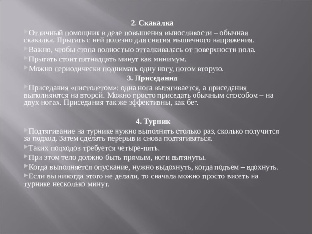 2. Скакалка Отличный помощник в деле повышения выносливости – обычная скакалка. Прыгать с ней полезно для снятия мышечного напряжения. Важно, чтобы стопа полностью отталкивалась от поверхности пола. Прыгать стоит пятнадцать минут как минимум. Можно периодически поднимать одну ногу, потом вторую. 3. Приседания Приседания «пистолетом»: одна нога вытягивается, а приседания выполняются на второй. Можно просто приседать обычным способом – на двух ногах. Приседания так же эффективны, как бег.    4. Турник Подтягивание на турнике нужно выполнять столько раз, сколько получится за подход. Затем сделать перерыв и снова подтягиваться. Таких подходов требуется четыре-пять. При этом тело должно быть прямым, ноги вытянуты. Когда выполняется опускание, нужно выдохнуть, когда подъем – вдохнуть. Если вы никогда этого не делали, то сначала можно просто висеть на турнике несколько минут. 